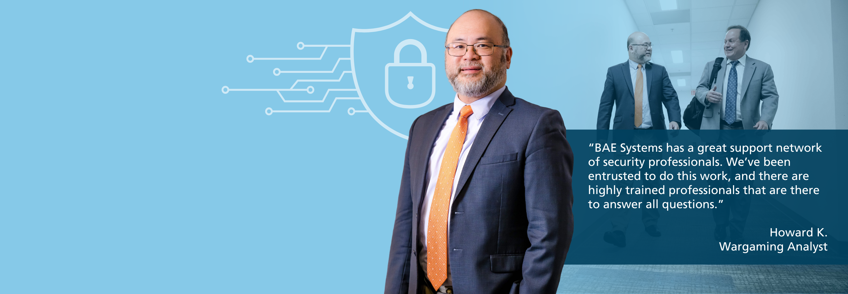 “BAE Systems has a great support network of security experts. We’ve been entrusted to do this work and there are highly trained professionals that are here to answer all questions.” Howard K. Wargaming Analyst