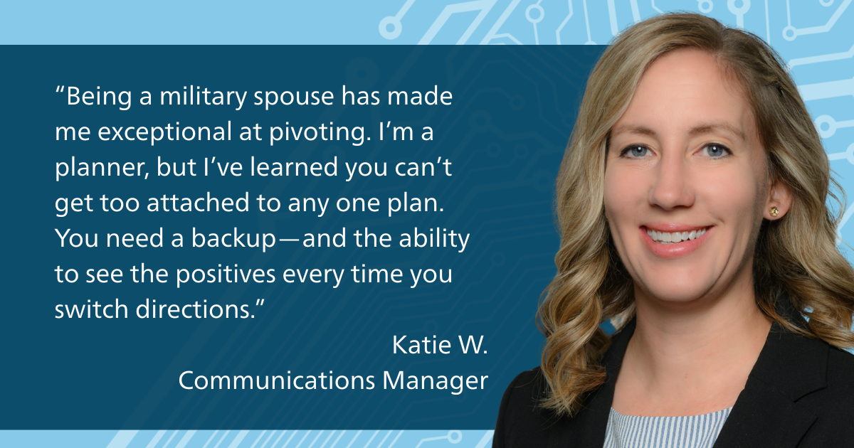 “Being a military spouse has made me exceptional at pivoting. I’m a planner, but I’ve learned you can’t get too attached to any one plan. You need a backup—and the ability to see the positives every time you switch directions.” Katie W. Communications Manager
