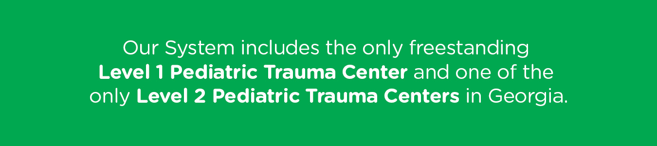 Our System includes the only freestanding Level 1 Pediatric Trauma Center and one of the only Level 2 Pediatric Trauma Centers in Georgia.